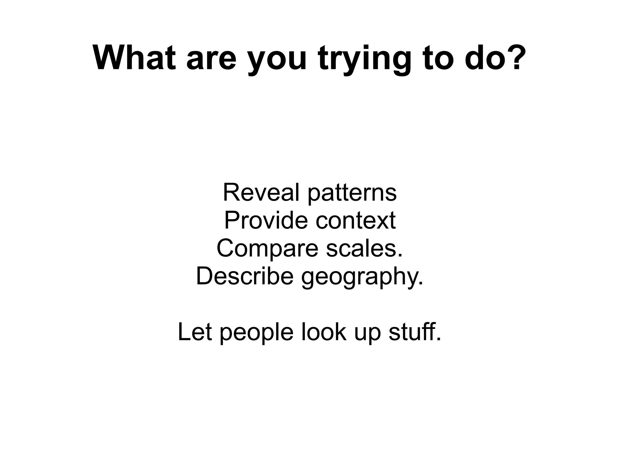 What are you trying to do?
Reveal patterns
Provide context
Compare scales.
Describe geography.
Let people look up stuff.