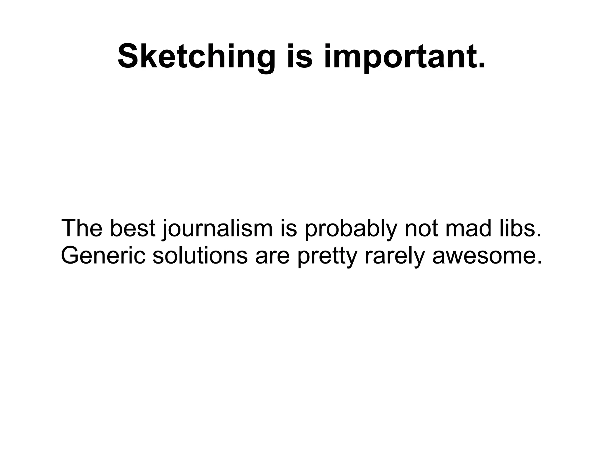 Sketching is important.
The best journalism is probably not mad libs.
Generic solutions are pretty rarely awesome.