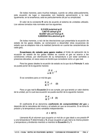 U.T.N. – F.R.Ro DEPTO. DE INGENIERÍA QUIMICA CATEDRA DE INTEGRACIÓN III PAG. 4
De todas maneras, para muchos trabajos, cuando se utiliza adecuadamente,
esta ecuación da lugar a respuestas con bastante aproximación a lo real.
Igualmente, en la enseñanza, esta es particularmente útil por su simplicidad.
El valor de la constante R varía de acuerdo al sistema de unidades utilizado.
Los valores tomados más normales son los siguientes:
8,31439 joule/mol gr.K
1,98719 cal/mol gr.K
82,0567 atm.cm3
/mol gr.K
0,0820544 litro.atm/mol gr.K
De todas maneras, a raíz de las desviaciones que presentaba la ecuación de
estado de los gases ideales, se comenzaron a desarrollar otras ecuaciones de
estado que se adaptara más a la realidad (teniendo en cuenta las características de
cada gas).
EEccuuaacciioonneess ddee eessttaaddoo ppaarraa ggaasseess rreeaalleess:: el límite de aplicación de la
ecuación de estado de los gases ideales es cuando el gas se acerca a las
condiciones críticas, por disminución de su temperatura o por estar sometido a
presiones elevadas; en esos casos se tendrá que considerar como un gas real.
Para los gases ideales la ecuación de estado es la que da la Fórmula 1; esta
se puede poner de la siguiente manera:
1
TRn
VP
=
⋅⋅
⋅
Si se considera para un mol de gas:
1
TR
VP
=
⋅
⋅
(2)
Para un gas real la Ecuación 2 no se cumple, por que tendrá un valor distinto
de la unidad, por lo cual esa ecuación se puede escribir de la siguiente manera:
Z
TR
VP
=
⋅
⋅
(3)
El coeficiente Z se denomina coeficiente de compresibilidad del gas y
depende del la naturaleza del mismo y el estado en que se encuentre. Si se toma la
presión y la temperatura como variables independientes:
Z = f(P,T)
Llamando Vi al volumen que ocuparía un mol de un gas ideal a una presión P
y una temperatura T determinada y Vr al que ocupará un gas real a la misma presión
y temperatura y dividiendo miembro a miembro la Ecuación 3 y 1:
 