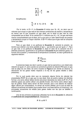 U.T.N. – F.R.Ro DEPTO. DE INGENIERÍA QUIMICA CATEDRA DE INTEGRACIÓN III PAG. 5
1
Z
TR
VP
TR
VP
i
r
=
⋅
⋅
⋅
⋅
(4)
Simplificando:
ir
i
r
VZVóZ
V
V
⋅== (5)
Por lo tanto, si Z < 1, la Ecuación 5 indica que ir VV < , es decir que el
volumen que ocupa un gas real en las mismas condiciones de presión y temperatura
es menor que el que ocuparía un gas ideal, por lo tanto el gas real es más
compresible que el ideal. Si en cambio Z > 1, indicaría que ir VV > y el gas real tiene
menos compresibilidad que el ideal, por lo que para un valor determinado de presión
y temperatura ocupa un mayor volumen. Si Z = 1 indica que el gas real se comporta
como uno ideal.
Para un gas ideal, si se graficara la Ecuación 2, variando la presión, se
tendría que obtener una recta paralela al eje x, que tendría que ser igual a 1. Para
un gas real, si se graficara la Ecuación 3, daría el valor de la variación de Z a
distintas presiones. Igualmente si se graficara la Ecuación 4 para distintos gases, en
función de la presión y manteniendo la temperatura constante, es decir graficando la
siguiente relación:
( )
( ) idealgas
realgas
VP
VP
⋅
⋅
A presiones bajas (es decir cuando un gas real se aproxima a uno ideal) esta
relación es igual a 1, pero cuando se aumenta la presión la relación P.V para un gas
real se aleja de uno ideal, tal como muestra la Figura 2 (en donde se observa, la
desviación de los gases reales respecto a la ley de los gases ideales a altas
presiones)
Por lo cual queda claro que es necesario alguna forma de calcular las
propiedades P-V-T de un gas que no sea ideal. Esto se podría realizar de distintas
formas; una sería utilizar tablas donde estuvieran tabuladas los datos de P, V y T de
distintos gases (se podría utilizar una planilla Excel); otra forma sería utilizar algún
tipo de gráfica. Estos datos serían de fácil consulta, pero a los efectos de realizar
algún cálculo por computadora, no serían de mucha utilidad, por lo que se trató de
obtener ecuaciones de estado (que pueden tener una base teórica y/o empírica). Las
principales ecuaciones de estado para gases reales son las que se detallan a
continuación.
Una de las primeras ecuaciones utilizadas fue la de la Ecuación 3, utilizando
el coeficiente de compresibilidad (Z). Despejando:
TRzVP ⋅⋅=⋅
 