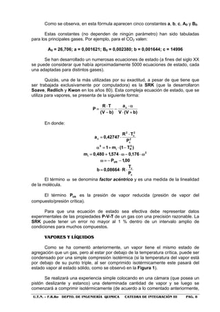 U.T.N. – F.R.Ro DEPTO. DE INGENIERÍA QUIMICA CATEDRA DE INTEGRACIÓN III PAG. 8
Como se observa, en esta fórmula aparecen cinco constantes a, b, c, A0 y B0.
Estas constantes (no dependen de ningún parámetro) han sido tabuladas
para los principales gases. Por ejemplo, para el CO2 valen:
A0 = 26,706; a = 0,001621; B0 = 0,002380; b = 0,001644; c = 14996
Se han desarrollado un numerosas ecuaciones de estado (a fines del siglo XX
se puede considerar que había aproximadamente 5000 ecuaciones de estado, cada
una adaptadas para distintos gases).
Quizás, una de la más utilizadas por su exactitud, a pesar de que tiene que
ser trabajada exclusivamente por computadora) es la SRK (que la desarrollaron
Soave, Redlich y Kwon en los años 80). Esta compleja ecuación de estado, que se
utiliza para vapores, se presenta de la siguiente forma:
)bV(V
a
)bV(
TR
P c
+⋅
α⋅
−
−
⋅
=
En donde:
2
c
2
c
2
c
P
TR
42747,0a
⋅
⋅=
)T1(m1 5
Ri
5
−⋅+=α
2
i 176,0574,1480,0m ω⋅−ω⋅+=
00,1PVR −−=ω
c
c
P
T
R08664,0b ⋅⋅=
El término ω se denomina factor acéntrico y es una medida de la linealidad
de la molécula.
El término VRP es la presión de vapor reducida (presión de vapor del
compuesto/presión crítica).
Para que una ecuación de estado sea efectiva debe representar datos
experimentales de las propiedades P-V-T de un gas con una precisión razonable. La
SRK puede tener un error no mayor al 1 % dentro de un intervalo amplio de
condiciones para muchos compuestos.
VVAAPPOORREESS YY LLÍÍQQUUIIDDOOSS
Como se ha comentó anteriormente, un vapor tiene el mismo estado de
agregación que un gas, pero al estar por debajo de la temperatura crítica, puede ser
condensado por una simple compresión isotérmica (si la temperatura del vapor está
por debajo de su punto triple, al ser comprimido isotérmicamente este pasará del
estado vapor al estado sólido, como se observó en la Figura 1).
Se realizará una experiencia simple colocando en una cámara (que posea un
pistón deslizante y estanco) una determinada cantidad de vapor y se luego se
comenzará a comprimir isotérmicamente (de acuerdo a lo comentado anteriormente,
 
