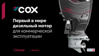 Уникальность COX - результат сложности и серь
ё
зности задач, которые стояли перед разработчиками со старта, а именно - на
й
ти такое сочетание производительности
эффективности, которое позволит создать мотор - единственны
й
в сво
ё
м роде, как по технологиям, так и по предназначению. Перед CXO300 не стоит задача конкурир
моторами. COX - мотор нового класса.


Самый мощный дизельный
 
подвесной лодочный мотор
Первый в мире
 
дизельный мотор
 
для коммерческой
 
эксплуатации
 