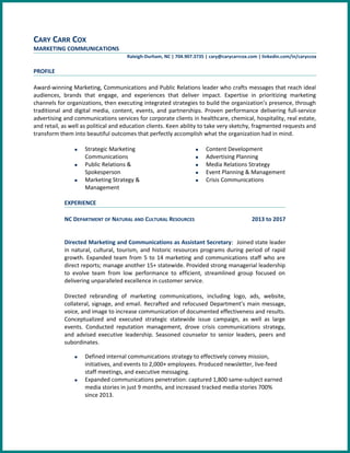 CARY CARR COX
MARKETING COMMUNICATIONS
Raleigh-Durham, NC | 704.907.3735 | cary@carycarrcox.com | linkedin.com/in/caryccox
PROFILE
Award-winning Marketing, Communications and Public Relations leader who crafts messages that reach ideal
audiences, brands that engage, and experiences that deliver impact. Expertise in prioritizing marketing
channels for organizations, then executing integrated strategies to build the organization’s presence, through
traditional and digital media, content, events, and partnerships. Proven performance delivering full-service
advertising and communications services for corporate clients in healthcare, chemical, hospitality, real estate,
and retail, as well as political and education clients. Keen ability to take very sketchy, fragmented requests and
transform them into beautiful outcomes that perfectly accomplish what the organization had in mind.
n Strategic Marketing
Communications
n Public Relations &
Spokesperson
n Marketing Strategy &
Management
n Content Development
n Advertising Planning
n Media Relations Strategy
n Event Planning & Management
n Crisis Communications
EXPERIENCE
NC DEPARTMENT OF NATURAL AND CULTURAL RESOURCES 2013 to 2017
Directed Marketing and Communications as Assistant Secretary: Joined state leader
in natural, cultural, tourism, and historic resources programs during period of rapid
growth. Expanded team from 5 to 14 marketing and communications staff who are
direct reports; manage another 15+ statewide. Provided strong managerial leadership
to evolve team from low performance to efficient, streamlined group focused on
delivering unparalleled excellence in customer service.
Directed rebranding of marketing communications, including logo, ads, website,
collateral, signage, and email. Recrafted and refocused Department’s main message,
voice, and image to increase communication of documented effectiveness and results.
Conceptualized and executed strategic statewide issue campaign, as well as large
events. Conducted reputation management, drove crisis communications strategy,
and advised executive leadership. Seasoned counselor to senior leaders, peers and
subordinates.
n Defined internal communications strategy to effectively convey mission,
initiatives, and events to 2,000+ employees. Produced newsletter, live-feed
staff meetings, and executive messaging.
n Expanded communications penetration: captured 1,800 same-subject earned
media stories in just 9 months, and increased tracked media stories 700%
since 2013.
 