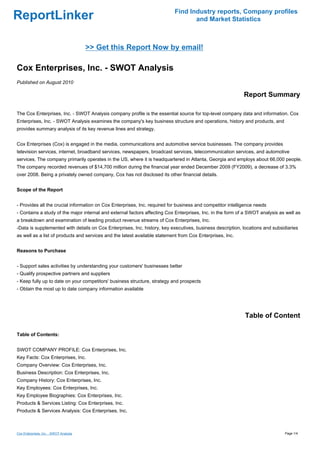 Find Industry reports, Company profiles
ReportLinker                                                                      and Market Statistics



                                        >> Get this Report Now by email!

Cox Enterprises, Inc. - SWOT Analysis
Published on August 2010

                                                                                                            Report Summary

The Cox Enterprises, Inc. - SWOT Analysis company profile is the essential source for top-level company data and information. Cox
Enterprises, Inc. - SWOT Analysis examines the company's key business structure and operations, history and products, and
provides summary analysis of its key revenue lines and strategy.


Cox Enterprises (Cox) is engaged in the media, communications and automotive service businesses. The company provides
television services, internet, broadband services, newspapers, broadcast services, telecommunication services, and automotive
services. The company primarily operates in the US, where it is headquartered in Atlanta, Georgia and employs about 66,000 people.
The company recorded revenues of $14,700 million during the financial year ended December 2009 (FY2009), a decrease of 3.3%
over 2008. Being a privately owned company, Cox has not disclosed its other financial details.


Scope of the Report


- Provides all the crucial information on Cox Enterprises, Inc. required for business and competitor intelligence needs
- Contains a study of the major internal and external factors affecting Cox Enterprises, Inc. in the form of a SWOT analysis as well as
a breakdown and examination of leading product revenue streams of Cox Enterprises, Inc.
-Data is supplemented with details on Cox Enterprises, Inc. history, key executives, business description, locations and subsidiaries
as well as a list of products and services and the latest available statement from Cox Enterprises, Inc.


Reasons to Purchase


- Support sales activities by understanding your customers' businesses better
- Qualify prospective partners and suppliers
- Keep fully up to date on your competitors' business structure, strategy and prospects
- Obtain the most up to date company information available




                                                                                                            Table of Content

Table of Contents:


SWOT COMPANY PROFILE: Cox Enterprises, Inc.
Key Facts: Cox Enterprises, Inc.
Company Overview: Cox Enterprises, Inc.
Business Description: Cox Enterprises, Inc.
Company History: Cox Enterprises, Inc.
Key Employees: Cox Enterprises, Inc.
Key Employee Biographies: Cox Enterprises, Inc.
Products & Services Listing: Cox Enterprises, Inc.
Products & Services Analysis: Cox Enterprises, Inc.



Cox Enterprises, Inc. - SWOT Analysis                                                                                          Page 1/4
 
