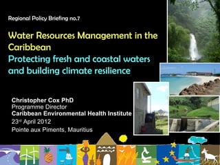 Regional Policy Briefing no.7


Water Resources Management in the
Caribbean
Protecting fresh and coastal waters
and building climate resilience

 Christopher Cox PhD
 Programme Director
 Caribbean Environmental Health Institute
 23rd April 2012
 Pointe aux Piments, Mauritius
 