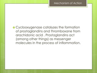 Mechanism of Action




 Cyclooxygenase  catalyzes the formation
 of prostaglandins and thromboxane from
 arachidonic acid . Prostaglandins act
 (among other things) as messenger
 molecules in the process of inflammation.
 