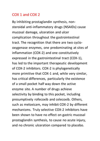 COX 1 and COX 2
By inhibiting prostaglandin synthesis, non-
steroidal anti-inflammatory drugs (NSAIDs) cause
mucosal damage, ulceration and ulcer
complication throughout the gastrointestinal
tract. The recognition that there are two cyclo-
oxygenase enzymes, one predominating at sites of
inflammation (COX-2) and one constitutively
expressed in the gastrointestinal tract (COX-1),
has led to the important therapeutic development
of COX-2 inhibitors. COX-2 is phylogenetically
more primitive that COX-1 and, while very similar,
has critical differences, particularly the existence
of a small pocket half way down the active
enzyme site. A number of drugs achieve
selectivity by binding to this pocket, including
presumptively rofecoxib and celecoxib. Others,
such as meloxicam, may inhibit COX-2 by different
mechanisms. Truly selective COX-2 inhibitors have
been shown to have no effect on gastric mucosal
prostaglandin synthesis, to cause no acute injury,
and no chronic ulceration compared to placebo.
 