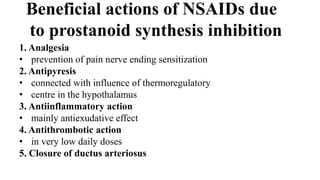 Beneficial actions of NSAIDs due
to prostanoid synthesis inhibition
1. Analgesia
• prevention of pain nerve ending sensitization
2. Antipyresis
• connected with influence of thermoregulatory
• centre in the hypothalamus
3. Antiinflammatory action
• mainly antiexudative effect
4. Antithrombotic action
• in very low daily doses
5. Closure of ductus arteriosus
 