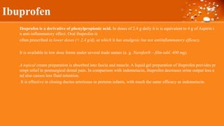 Ibuprofen
Ibuprofen is a derivative of phenylpropionic acid. In doses of 2.4 g daily it is is equivalent to 4 g of Aspirin i
n anti-inflammatory effect. Oral ibuprofen is
often prescribed in lower doses (< 2.4 g/d), at which it has analgesic but not antiinflammatory efficacy.
It is available in low dose forms under several trade names (e. g. Nurofen® – film-tabl. 400 mg).
A topical cream preparation is absorbed into fascia and muscle. A liquid gel preparation of ibuprofen provides pr
ompt relief in postsurgical dental pain. In comparison with indometacin, ibuprofen decreases urine output less a
nd also causes less fluid retention.
It is effective in closing ductus arteriosus in preterm infants, with much the same efficacy as indometacin.
 