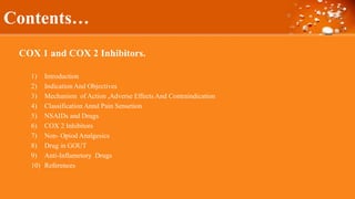COX 1 and COX 2 Inhibitors.
1) Introduction
2) Indication And Objectives
3) Mechanism of Action ,Adverse Effects And Contraindication
4) Classification Annd Pain Sensetion
5) NSAIDs and Drugs
6) COX 2 Inhibitors
7) Non- Opiod Analgesics
8) Drug in GOUT
9) Anti-Inflametory Drugs
10) References
Contents…
 