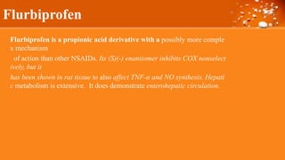 Flurbiprofen
Flurbiprofen is a propionic acid derivative with a possibly more comple
x mechanism
of action than other NSAIDs. Its (S)(-) enantiomer inhibits COX nonselect
ively, but it
has been shown in rat tissue to also affect TNF-α and NO synthesis. Hepati
c metabolism is extensive. It does demonstrate enterohepatic circulation.
 