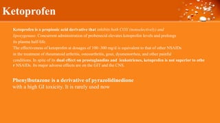 Ketoprofen
Ketoprofen is a propionic acid derivative that inhibits both COX (nonselectively) and
lipoxygenase. Concurrent administration of probenecid elevates ketoprofen levels and prolongs
its plasma half-life.
The effectiveness of ketoprofen at dosages of 100–300 mg/d is equivalent to that of other NSAIDs
in the treatment of rheumatoid arthritis, osteoarthritis, gout, dysmenorrhea, and other painful
conditions. In spite of its dual effect on prostaglandins and leukotrienes, ketoprofen is not superior to othe
r NSAIDs. Its major adverse effects are on the GIT and the CNS.
Phenylbutazone is a derivative of pyrazolidinedione
with a high GI toxicity. It is rarely used now
 