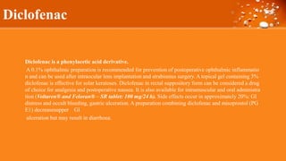 Diclofenac
Diclofenac is a phenylacetic acid derivative.
A 0.1% ophthalmic preparation is recommended for prevention of postoperative ophthalmic inflammatio
n and can be used after intraocular lens implantation and strabismus surgery. A topical gel containing 3%
diclofenac is effective for solar keratoses. Diclofenac in rectal suppository form can be considered a drug
of choice for analgesia and postoperative nausea. It is also available for intramuscular and oral administra
tion (Voltaren® and Feloran® – SR tablet: 100 mg/24 h). Side effects occur in approximately 20%: GI
distress and occult bleeding, gastric ulceration. A preparation combining diclofenac and misoprostol (PG
E1) decreasesupper GI
ulceration but may result in diarrhoea.
 