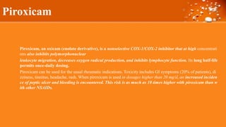 Piroxicam
Piroxicam, an oxicam (enolate derivative), is a nonselective COX-1/COX-2 inhibitor that at high concentrati
ons also inhibits polymorphonuclear
leukocyte migration, decreases oxygen radical production, and inhibits lymphocyte function. Its long half-life
permits once-daily dosing.
Piroxicam can be used for the usual rheumatic indications. Toxicity includes GI symptoms (20% of patients), di
zziness, tinnitus, headache, rash. When piroxicam is used in dosages higher than 20 mg/d, an increased inciden
ce of peptic ulcer and bleeding is encountered. This risk is as much as 10 times higher with piroxicam than w
ith other NSAIDs.
 