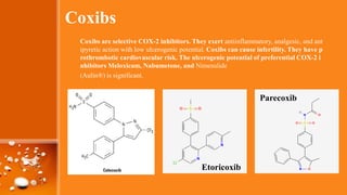 Coxibs
Coxibs are selective COX-2 inhibitors. They exert antiinflammatory, analgesic, and ant
ipyretic action with low ulcerogenic potential. Coxibs can cause infertility. They have p
rothrombotic cardiovascular risk. The ulcerogenic potential of preferential COX-2 i
nhibitors Meloxicam, Nabumetone, and Nimesulide
(Aulin®) is significant.
Parecoxib
Etoricoxib
 