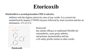 Etoricoxib
Etoricoxib is a second-generation COX-2-selective.
inhibitor with the highest selectivity ratio of any coxibs. It is extensively
metabolized by hepatic CYP450 enzymes followed by renal excretion and has an
elimination t1/2 of 22 h.
Etoricoxib
Etoricoxib
has similar efficacy to traditional NSAIDs for
osteoarthritis, acute gouty arthritis,
and primary dysmenorrhea and has
a GI safety profile similar to other coxibs.
 