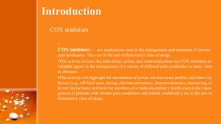Introduction
COX inhibitors
•
COX inhibitors :- are medications used in the management and treatment of chronic
pain syndromes. They are in the anti-inflammatory class of drugs.
•This activity reviews the indications, action, and contraindications for COX inhibitors as
valuable agents in the management of a variety of different pain syndromes in many vario
us diseases.
•This activity will highlight the mechanism of action, adverse event profile, and other key
factors (e.g., off-label uses, dosing, pharmacodynamics, pharmacokinetics, monitoring, re
levant interactions) pertinent for members of a multi-disciplinary health team in the mana
gement of patients with chronic pain syndromes and related conditions.y are in the anti-in
flammatory class of drugs.
 