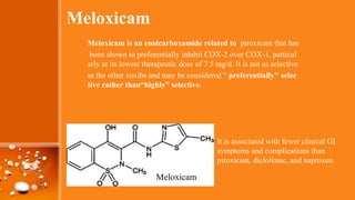 Meloxicam
Meloxicam is an enolcarboxamide related to piroxicam that has
been shown to preferentially inhibit COX-2 over COX-1, particul
arly at its lowest therapeutic dose of 7.5 mg/d. It is not as selective
as the other coxibs and may be considered “ preferentially" selec
tive rather than“highly” selective.
It is associated with fewer clinical GI
symptoms and complications than
piroxicam, diclofenac, and naproxen.
Meloxicam
 
