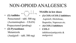 NON-OPIOID ANALGESICS
• (1) Anilides
Paracetamol – tabl. 500 mg
(Acetaminophen – USAN)
Propacetamol (prodrug)
• (2) Pyrazolones
Metamizole
(Analgin® – tabl. 500 mg)
NSAIDs in low doses
• (3) COX-1/COX-2 inhibitors
Aspirin®, Diclofenac,
Ibuprofen, Naproxen etc.
• (4) COX-2 inhibitors
• COX-3
inhibitors(antipyretic &
analgesics)
 