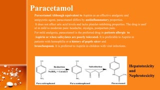 Paracetamol
Paracetamol Although equivalent to Aspirin as an effective analgesic and
antipyretic agent, paracetamol differs by antiinflammatory properties.
It does not affect uric acid levels and lacks platelet-inhibiting properties. The drug is usef
ul in mild to moderate pain: headache, myalgia, postpartum pain.
For mild analgesia, paracetamol is the preferred drug in patients allergic to
Aspirin or when salicylates are poorly tolerated. It is preferable to Aspirin in
patients with hemophilia or a history of peptic ulcer and
bronchospasm. It is preferred to Aspirin in children with viral infections.
Hepatotoxicity
and
Nephrotoxicity
 