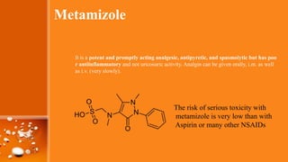Metamizole
It is a potent and promptly acting analgesic, antipyretic, and spasmolytic but has poo
r antiinflammatory and not uricosuric activity. Analgin can be given orally, i.m. as well
as i.v. (very slowly).
The risk of serious toxicity with
metamizole is very low than with
Aspirin or many other NSAIDs
 