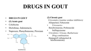 DRUGS IN GOUT
• DRUGS IN GOUT
• (1) Acute goat
• Colchicine
• Diclofenac, Indometacin,
• Naproxen, Phenylbutazone, Piroxiam
(2) Chronic gout
Uricostatics (xantine oxidase inhibitors)
Allopurinol, Febuxostat
• Uricosurics
Benzbromarone, Probenecide
• Sulfinpyrazone
Uricolytics: Uricase, Rasburicase
• Drug combinations
Harpagin® (allopurinol &
benzbromarone)
 