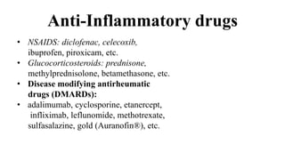 Anti-Inflammatory drugs
• NSAIDS: diclofenac, celecoxib,
ibuprofen, piroxicam, etc.
• Glucocorticosteroids: prednisone,
methylprednisolone, betamethasone, etc.
• Disease modifying antirheumatic
drugs (DMARDs):
• adalimumab, cyclosporine, etanercept,
infliximab, leflunomide, methotrexate,
sulfasalazine, gold (Auranofin®), etc.
 