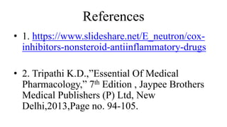 References
• 1. https://www.slideshare.net/E_neutron/cox-
inhibitors-nonsteroid-antiinflammatory-drugs
• 2. Tripathi K.D.,”Essential Of Medical
Pharmacology,” 7th Edition , Jaypee Brothers
Medical Publishers (P) Ltd, New
Delhi,2013,Page no. 94-105.
 