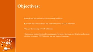 Objectives:
•Identify the mechanism of action of COX inhibitors.
•Describe the adverse effects and contraindications of COX inhibitors.
•Review the toxicity of COX inhibitors.
•Summarize interprofessional team strategies for improving care coordination and commu
nication to advance COX inhibitor use and improve outcomes.
 
