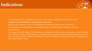 Indications
Cyclooxygenase (COX) inhibitors enjoy use in a wide variety of conditions and diseases for their
analgesic, anti-inflammatory, and antipyretic properties.
Diseases and conditions in which COX-inhibitors are indicated include but are not limited to
osteoarthritis, rheumatoid arthritis, musculoskeletal injury, spondyloarthritis, migraines, and colon
cancer (aspirin).
According to the WHO ladder, COX inhibitors are indicated for mild pain. Most professional societies, includin
g the American College of Rheumatology, recommend the lowest dose and shortest duration regimen due to the
risks associated with COX inhibitors.Indications for aspirin include the secondary prevention of cardiovascular
and cerebrovascular events.
 