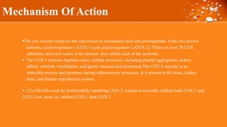 Mechanism Of Action
The cox enzyme catalyzes the conversion of arachidonic acid into prostaglandin. It has two known
isoforms, cyclooxygenase-1 (COX-1) and cyclooxygenase-2 (COX-2). There are over 20 COX
inhibitors, and each varies in the amount they inhibit each of the isoforms.
 The COX-1 enzyme regulates many cellular processes, including platelet aggregation, kidney
afferet arteriole vasodilation, and gastric mucosa acid protection.The COX-2 enzyme is an
inducible enzyme and increases during inflammatory processes. It is present in the brain, kidney,
bone, and female reproductive system.
 C2s NSAIDs work by preferentially inhibiting COX-2. Aspirin irreversibly inhibits both COX-1 and
COX-2 but, more so, inhibits COX-1 than COX-2
 