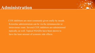 Administration
COX inhibitors are most commonly given orally by mouth.
Ketorolac administration can be via the intramuscular or
intravenous route. Several COX inhibitors are administered
topically, as well. Topical NSAIDs have been shown to
have the least amount of systemic side effects.
 