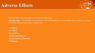 Adverse Effects
Adverse effects vary depending on the COX inhibitor used.
Mortality Rate - The mortality rate associated with COX inhibitors is 21 per million and 24.8 per one million f
or NSAIDs and low-dose aspirin, respectively
•GI Effects
•CV Effects
•Renal Effects
•Hematologic Effects
•Hypersensitivity Reactions
•Malignancy
 