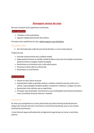 Drenagem venosa da coxa
Na coxa transitam veias superficiais e profundas:
Veias superficiais:
→ Situadas na tela subcutânea
→ Seguem independentemente das artérias
Principias veias superficiais da coxa: safena magna e suas tributárias
Veia safena magna
➢ Ela é formada pela união da veia dorsal do hálux e o arco venoso dorsal.
Trajeto da veia:
→ Ascende anteriormente até o maléolo medial
→ Segue posteriormente ao côndilo medial do fêmur (cerca de cinco dedos transversos
posteriormente à margem medial da patela)
→ Anastomosa-se livremente com a veia safena parva
→ Atravessa o hiato safeno na fáscia lata
→ Desemboca na veia femoral.
Veias profundas:
→ Situam-se sob a fáscia muscular
→ Acompanham todas as grandes artérias, contidas na bainha vascular junto com a
artéria, cujas pulsações também ajudam a comprimir e deslocar o sangue nas veias.
→ Apresentam mais válvulas que as superficiais
→ Principais veias profundas: veia femoral e suas ramificações (veia femoral profunda e
veias circunflexas femorais laterais e mediais)
-
Veia femoral
As veias que acompanham os ramos perfurantes da artéria femoral profunda drenam
sangue dos músculos da coxa e terminam na veia femoral profunda, que se une à parte
terminal da veia femoral .
A veia femoral segue profundamente ao ligamento inguinal para se tornar a veia ilíaca
externa.
 