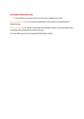 Inervação motora da coxa:
➢ Os principais nervos que inervam os músculos da região da coxa são:
Nervo obturatório (L2- L5): Inerva principalmente a musculatura do compartimento
medial da coxa
Nervo femoral (L1-4) : Maior e mais longo nervo do plexo lombar, inerva principalmente a
musculatura do compartimento anterior da coxa
E o maior deles que é o nervo isquiático divisão tibial e fibular
 