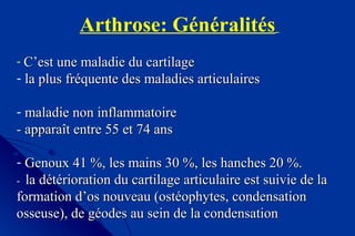 Arthrose: Généralités
- C’est une maladie du cartilageC’est une maladie du cartilage
- la plus fréquente des maladies articulairesla plus fréquente des maladies articulaires
- maladie non inflammatoiremaladie non inflammatoire
- apparaît entre 55 et 74 ans- apparaît entre 55 et 74 ans
- Genoux 41 %, les mains 30 %, les hanches 20 %.Genoux 41 %, les mains 30 %, les hanches 20 %.
-- la détérioration du cartilage articulaire est suivie de lala détérioration du cartilage articulaire est suivie de la
formation d’os nouveau (ostéophytes, condensationformation d’os nouveau (ostéophytes, condensation
osseuse), de géodes au sein de la condensationosseuse), de géodes au sein de la condensation
 
