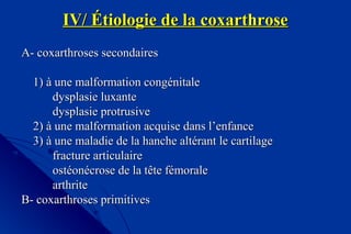 IV/ Étiologie de la coxarthroseIV/ Étiologie de la coxarthrose
A- coxarthroses secondairesA- coxarthroses secondaires
1) à une malformation congénitale1) à une malformation congénitale
dysplasie luxantedysplasie luxante
dysplasie protrusivedysplasie protrusive
2) à une malformation acquise dans l’enfance2) à une malformation acquise dans l’enfance
3) à une maladie de la hanche altérant le cartilage3) à une maladie de la hanche altérant le cartilage
fracture articulairefracture articulaire
ostéonécrose de la tête fémoraleostéonécrose de la tête fémorale
arthritearthrite
B- coxarthroses primitivesB- coxarthroses primitives
 