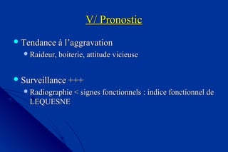V/ PronosticV/ Pronostic
 Tendance à l’aggravationTendance à l’aggravation
Raideur, boiterie, attitude vicieuseRaideur, boiterie, attitude vicieuse
 Surveillance +++Surveillance +++
Radiographie < signes fonctionnels : indice fonctionnel deRadiographie < signes fonctionnels : indice fonctionnel de
LEQUESNELEQUESNE
 