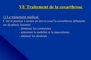 VI/ Traitement de la coxarthroseVI/ Traitement de la coxarthrose
1) Le traitement médical1) Le traitement médical
C’est le premier à mettre en œuvre (sauf la coxarthroseC’est le premier à mettre en œuvre (sauf la coxarthrose débutantedébutante
sur dysplasie luxante)sur dysplasie luxante)
- diminuer les contraintes- diminuer les contraintes
- entretenir la mobilité et la musculature- entretenir la mobilité et la musculature
- atténuer les douleurs- atténuer les douleurs
 
