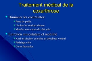 Traitement médical de laTraitement médical de la
coxarthrosecoxarthrose
 Diminuer les contraintes:Diminuer les contraintes:
Perte de poidsPerte de poids
Limiter les stations deboutLimiter les stations debout
Marche avec canne du côté sainMarche avec canne du côté sain
 Entretien musculature et mobilitéEntretien musculature et mobilité
Kiné en piscine, exercice en décubitus ventralKiné en piscine, exercice en décubitus ventral
Pédalage,véloPédalage,vélo
Cures thermalesCures thermales
 