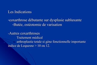 Les IndicationsLes Indications
-coxarthrose débutante sur dysplasie subluxantecoxarthrose débutante sur dysplasie subluxante
-Butée, ostéotomie de varisationButée, ostéotomie de varisation
--Autres coxarthrosesAutres coxarthroses
Traitement médicalTraitement médical
arthroplastie totale si gène fonctionnelle importantearthroplastie totale si gène fonctionnelle importante
indice de Lequesneindice de Lequesne > 10 ou 12.> 10 ou 12.
 
