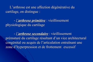 L’arthrose est une affection dégénérative duL’arthrose est une affection dégénérative du
cartilage, on distingue :cartilage, on distingue :
  
-- l’l’arthrose primitivearthrose primitive : vieillissement: vieillissement
physiologique du cartilagephysiologique du cartilage
-- l’l’arthrose secondairearthrose secondaire : vieillissement: vieillissement
prématuré du cartilage résultant d’un vice architecturalprématuré du cartilage résultant d’un vice architectural
congénital ou acquis de l’articulation entraînant unecongénital ou acquis de l’articulation entraînant une
zone d’hyperpression et de frottementzone d’hyperpression et de frottement excessifexcessif
 
