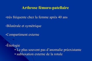Arthrose fémoro-patellaire
-très fréquente chez la femme après 40 anstrès fréquente chez la femme après 40 ans
-Bilatérale et symétriqueBilatérale et symétrique
-Compartiment externeCompartiment externe
-ÉtiologieÉtiologie
•• Le plus souvent pas d’anomalie préexistanteLe plus souvent pas d’anomalie préexistante
•• subluxation externe de la rotulesubluxation externe de la rotule
 