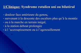 1/Clinique:Clinique: Syndrome rotulien uni ou bilatéralSyndrome rotulien uni ou bilatéral
- douleur face antérieure du genou,douleur face antérieure du genou,
- survenant à la descente des escaliers plus qu’à la montéesurvenant à la descente des escaliers plus qu’à la montée
- ou à la marche en terrain inégal,ou à la marche en terrain inégal,
- à la station debout prolongéeà la station debout prolongée
- à l ’accroupissement ou à l’agenouillementà l ’accroupissement ou à l’agenouillement
 