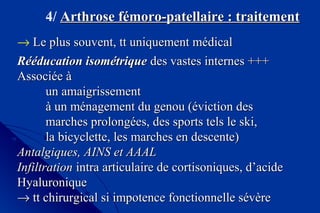 4/ Arthrose fémoro-patellaire : traitementArthrose fémoro-patellaire : traitement
→ Le plus souvent, tt uniquement médicalLe plus souvent, tt uniquement médical
Rééducation isométriqueRééducation isométrique des vastes internes +++des vastes internes +++
Associée àAssociée à
un amaigrissementun amaigrissement
à un ménagement du genou (éviction desà un ménagement du genou (éviction des
marches prolongées, des sports tels le ski,marches prolongées, des sports tels le ski,
la bicyclette, les marches en descente)la bicyclette, les marches en descente)
Antalgiques, AINS et AAALAntalgiques, AINS et AAAL
InfiltrationInfiltration intra articulaire de cortisoniques, d’acideintra articulaire de cortisoniques, d’acide
HyaluroniqueHyaluronique
→→ tt chirurgical si impotence fonctionnelle sévèrett chirurgical si impotence fonctionnelle sévère
 