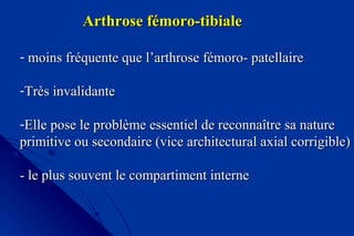 Arthrose fémoro-tibialeArthrose fémoro-tibiale
- moins fréquente que l’arthrose fémoro- patellairemoins fréquente que l’arthrose fémoro- patellaire
-Très invalidanteTrès invalidante
-Elle pose le problème essentiel de reconnaître sa natureElle pose le problème essentiel de reconnaître sa nature
primitive ou secondaire (vice architectural axial corrigible)primitive ou secondaire (vice architectural axial corrigible)
- le plus souvent le compartiment interne- le plus souvent le compartiment interne
 