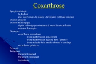 Coxarthrose
Symptomatologie
la douleur
plus tardivement, la raideur , la boiterie, l’attitude vicieuse
Examen clinique
Examen radiologique
signes radiologiques communs à toutes les coxarthroses
mesures des angles
Etiologies
coxarthrose secondaires
à une malformation congénitale
à une malformation acquise dans l’enfance
à une maladie de la hanche altérant le cartilage
coxarthrose primitive
Pronostic
Traitement
traitement médical
traitement chirurgical
indications
 