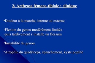 2/ Arthrose fémoro-tibiale : clinique2/ Arthrose fémoro-tibiale : clinique
•Douleur à la marche, interne ou externeDouleur à la marche, interne ou externe
-Flexion du genou modérément limitéeFlexion du genou modérément limitée
-puis tardivement s’installe un flessumpuis tardivement s’installe un flessum
•Instabilité du genouInstabilité du genou
•Atrophie du quadriceps, épanchement, kyste poplitéAtrophie du quadriceps, épanchement, kyste poplité
 