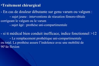 •Traitement chirurgical
- En cas de douleur débutante sur genu varum ou valgum :
- sujet jeune : interventions de réaxation fémoro-tibiale
corrigeant le valgum ou le varum
- sujet âgé : prothèse uni-compartimentale
- si tt médical bien conduit inefficace, indice fonctionnel >12
- Le remplacement prothétique uni-compartimentale
ou total. La prothèse assure l’indolence avec une mobilité de
90°de flexion
 