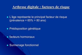Arthrose digitale : facteurs de risqueArthrose digitale : facteurs de risque
 L’âge représente le principal facteur de risqueL’âge représente le principal facteur de risque
(prévalence = 65%(prévalence = 65% > 80 ans)> 80 ans)
 Prédisposition génétiquePrédisposition génétique
 facteurs hormonauxfacteurs hormonaux
 Surmenage fonctionnelSurmenage fonctionnel
 